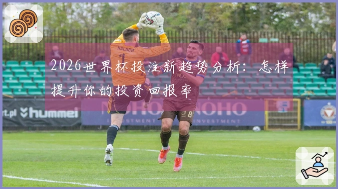 2026世界杯投注新趋势分析：怎样提升你的投资回报率